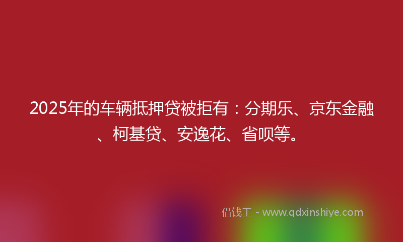 2025年的车辆抵押贷被拒有：分期乐、京东金融、柯基贷、安逸花、省呗等。