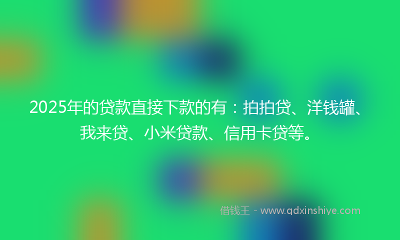 2025年的贷款直接下款的有：拍拍贷、洋钱罐、我来贷、小米贷款、信用卡贷等。