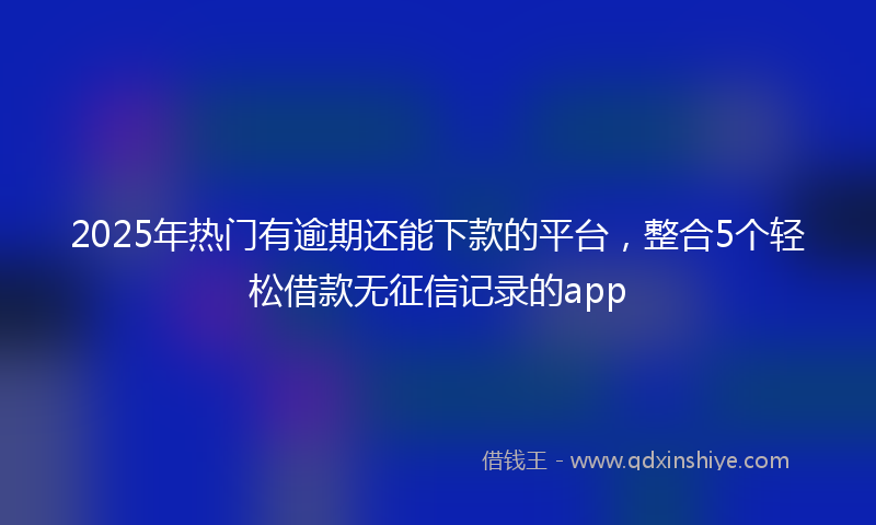 2025年热门有逾期还能下款的平台，整合5个轻松借款无征信记录的app