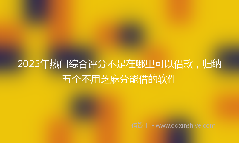 2025年热门综合评分不足在哪里可以借款，归纳五个不用芝麻分能借的软件