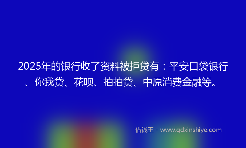 2025年的银行收了资料被拒贷有：平安口袋银行、你我贷、花呗、拍拍贷、中原消费金融等。
