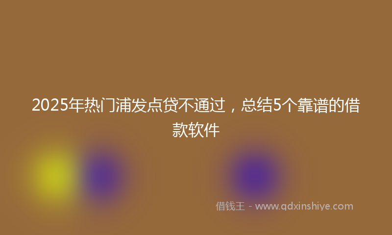 2025年热门浦发点贷不通过，总结5个靠谱的借款软件