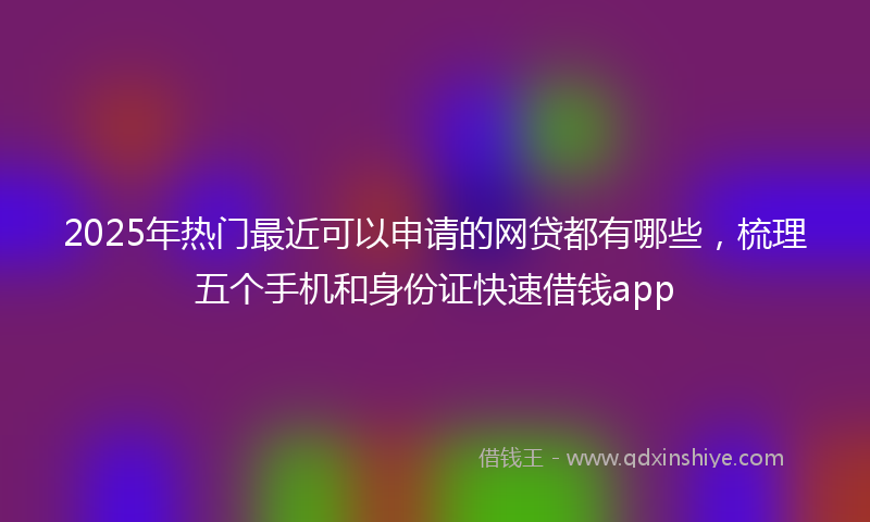 2025年热门最近可以申请的网贷都有哪些，梳理五个手机和身份证快速借钱app