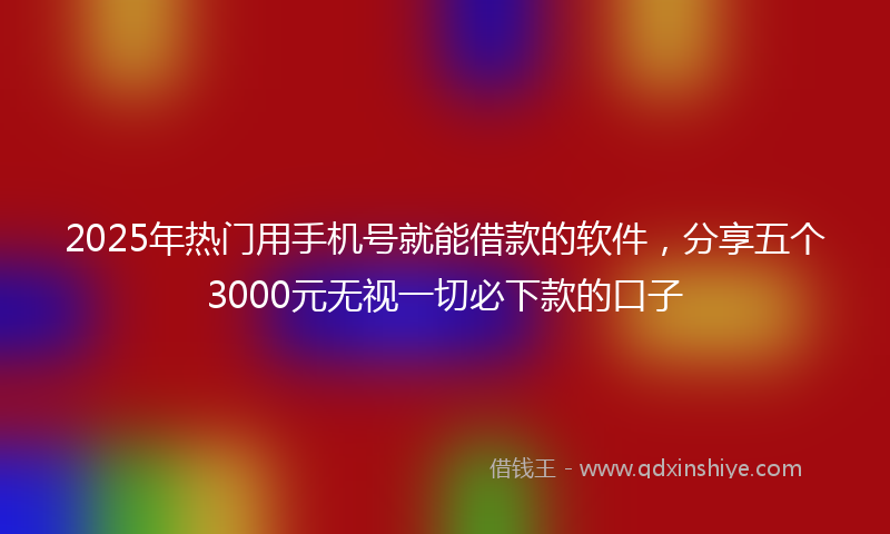 2025年热门用手机号就能借款的软件，分享五个3000元无视一切必下款的口子