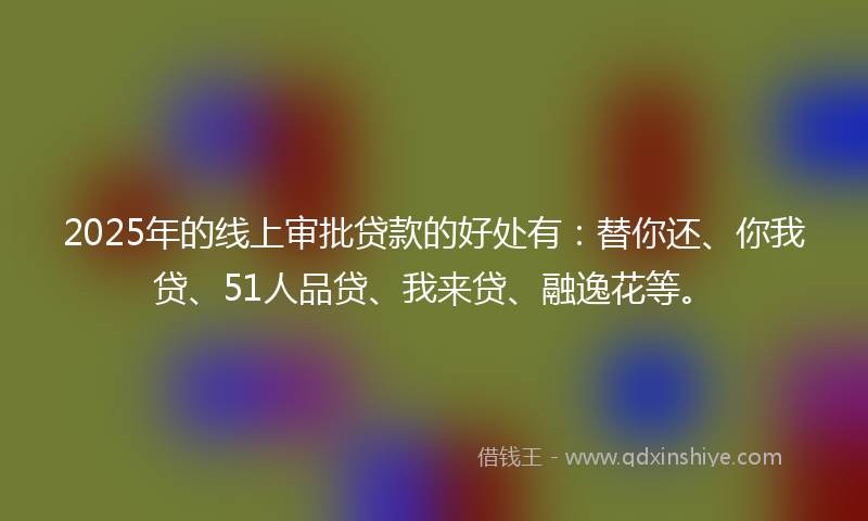 2025年的线上审批贷款的好处有：替你还、你我贷、51人品贷、我来贷、融逸花等。