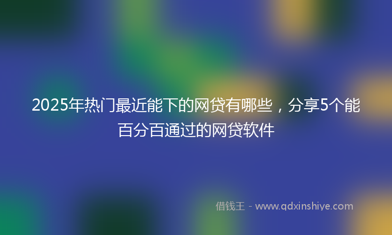 2025年热门最近能下的网贷有哪些，分享5个能百分百通过的网贷软件