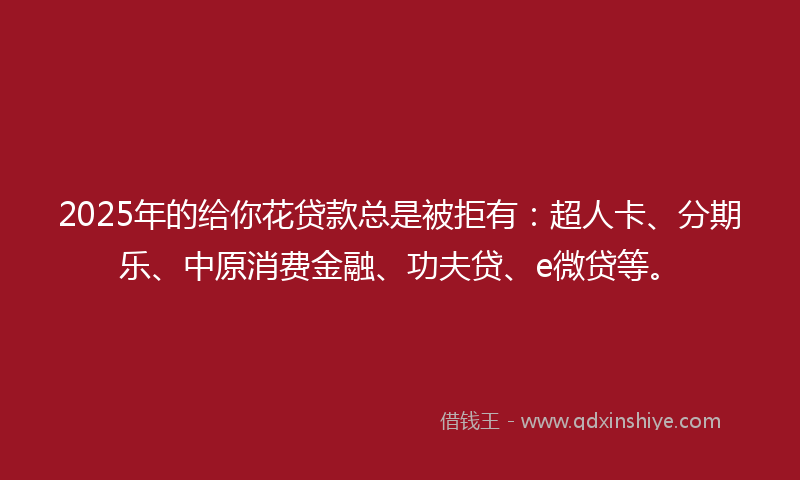 2025年的给你花贷款总是被拒有：超人卡、分期乐、中原消费金融、功夫贷、e微贷等。