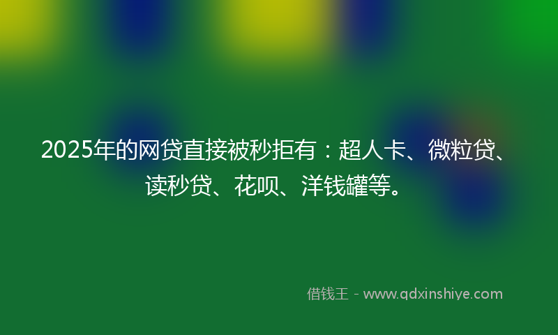 2025年的网贷直接被秒拒有：超人卡、微粒贷、读秒贷、花呗、洋钱罐等。