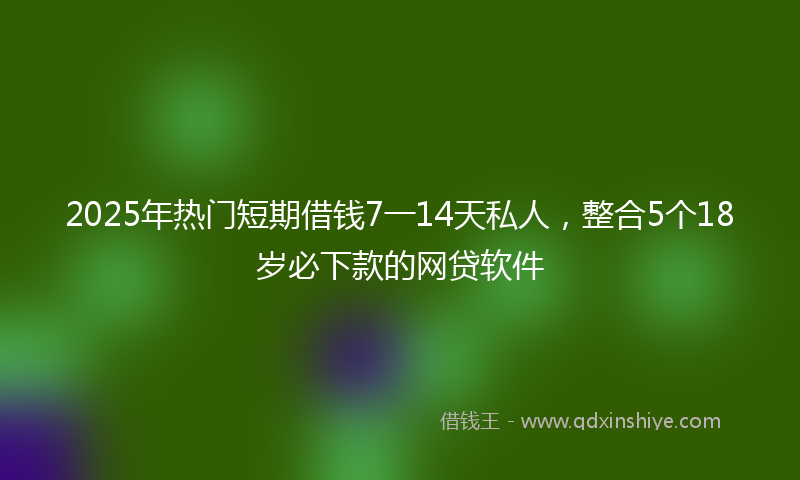 2025年热门短期借钱7一14天私人，整合5个18岁必下款的网贷软件