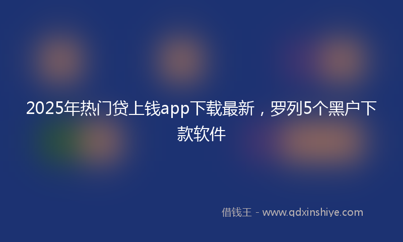 2025年热门贷上钱app下载最新，罗列5个黑户下款软件