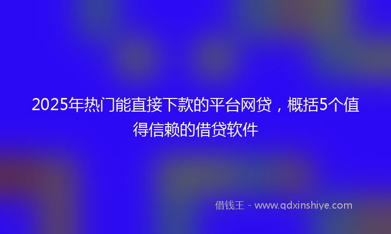 2025年热门能直接下款的平台网贷，概括5个值得信赖的借贷软件