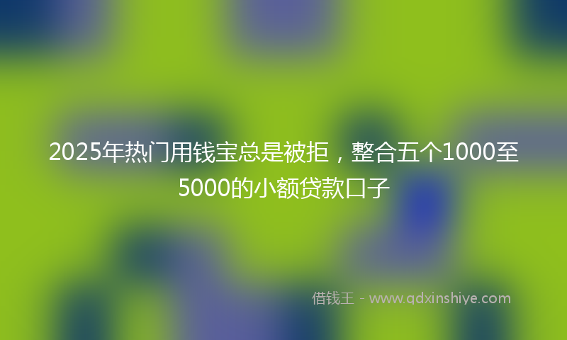 2025年热门用钱宝总是被拒，整合五个1000至5000的小额贷款口子