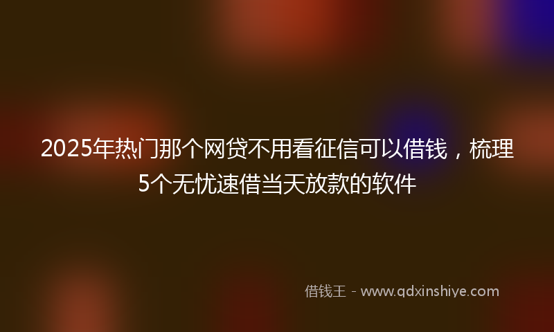 2025年热门那个网贷不用看征信可以借钱，梳理5个无忧速借当天放款的软件