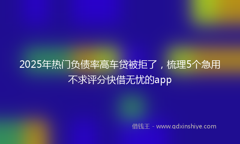 2025年热门负债率高车贷被拒了，梳理5个急用不求评分快借无忧的app