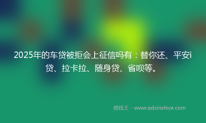 2025年的车贷被拒会上征信吗有：替你还、平安i贷、拉卡拉、随身贷、省呗等。