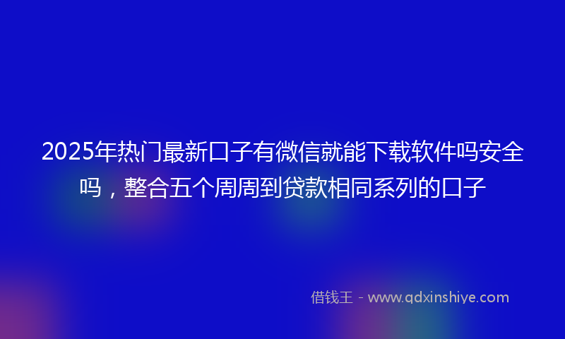 2025年热门最新口子有微信就能下载软件吗安全吗，整合五个周周到贷款相同系列的口子