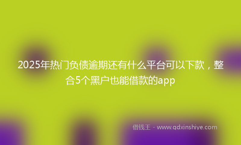 2025年热门负债逾期还有什么平台可以下款，整合5个黑户也能借款的app