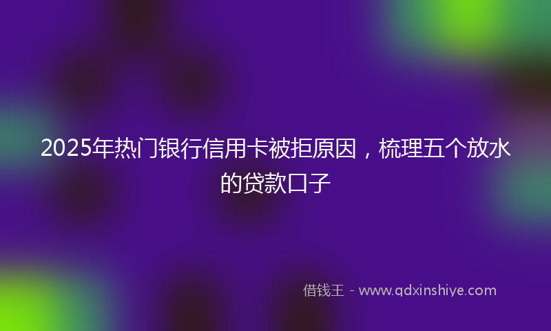 2025年热门银行信用卡被拒原因，梳理五个放水的贷款口子