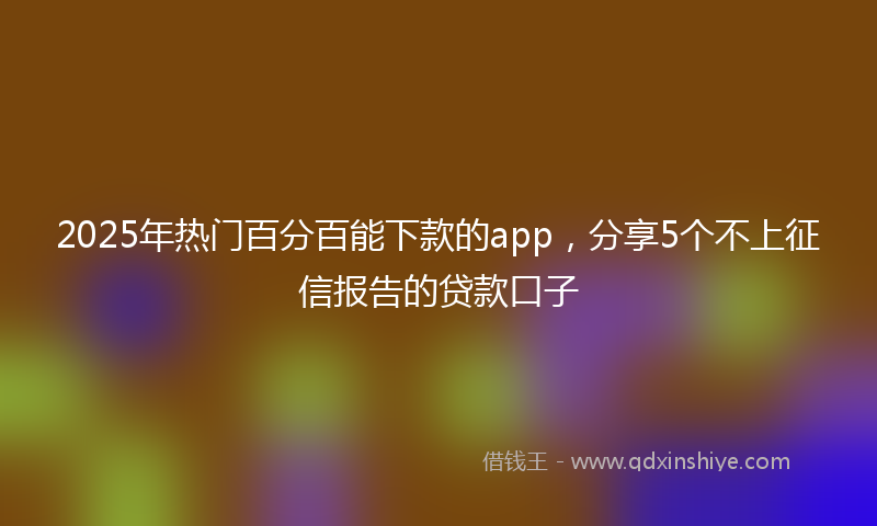 2025年热门百分百能下款的app，分享5个不上征信报告的贷款口子