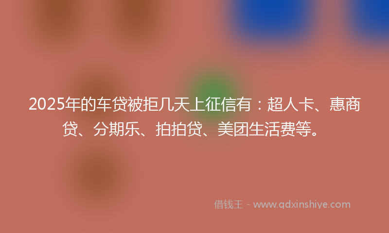 2025年的车贷被拒几天上征信有：超人卡、惠商贷、分期乐、拍拍贷、美团生活费等。