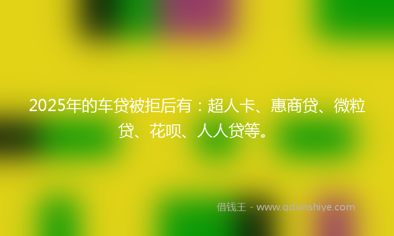 2025年的车贷被拒后有：超人卡、惠商贷、微粒贷、花呗、人人贷等。