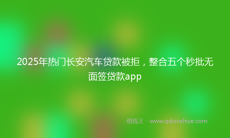 2025年热门长安汽车贷款被拒，整合五个秒批无面签贷款app