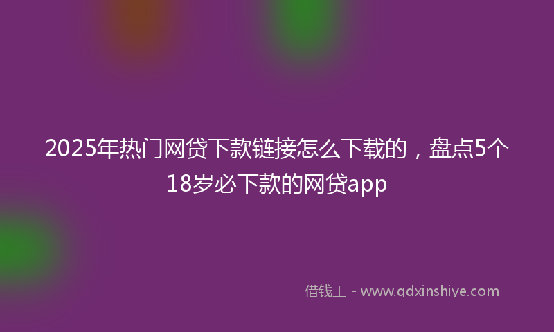 2025年热门网贷下款链接怎么下载的，盘点5个18岁必下款的网贷app