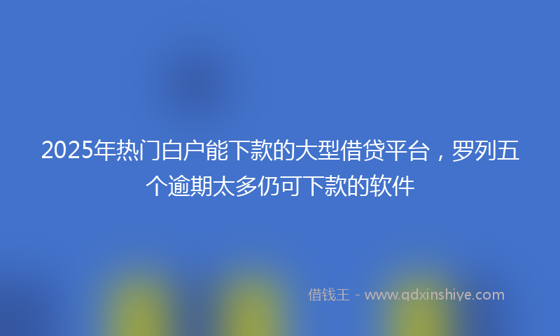 2025年热门白户能下款的大型借贷平台，罗列五个逾期太多仍可下款的软件