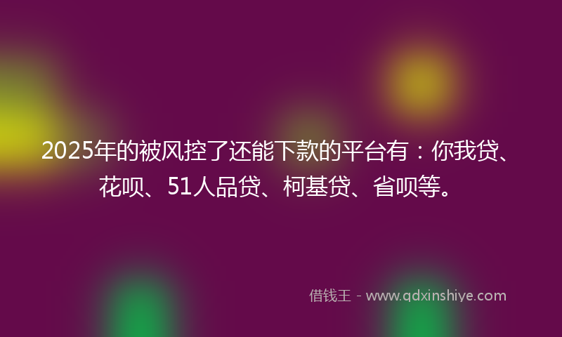 2025年的被风控了还能下款的平台有：你我贷、花呗、51人品贷、柯基贷、省呗等。