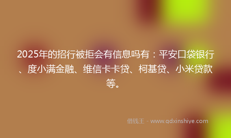 2025年的招行被拒会有信息吗有：平安口袋银行、度小满金融、维信卡卡贷、柯基贷、小米贷款等。
