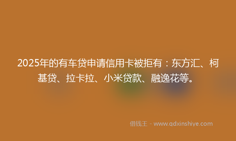 2025年的有车贷申请信用卡被拒有：东方汇、柯基贷、拉卡拉、小米贷款、融逸花等。