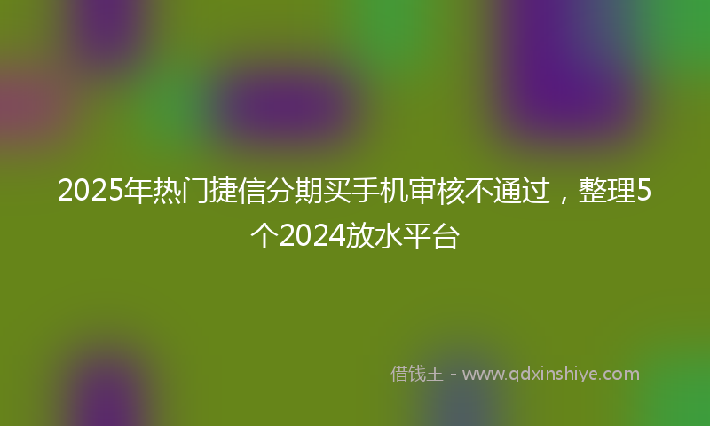 2025年热门捷信分期买手机审核不通过，整理5个2024放水平台