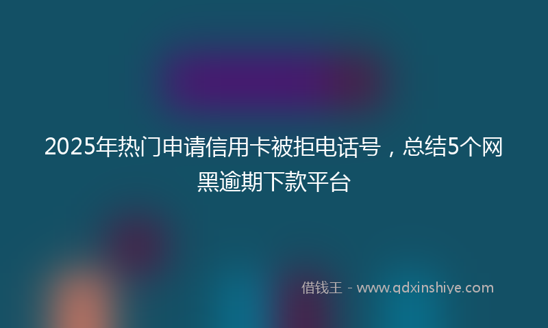 2025年热门申请信用卡被拒电话号，总结5个网黑逾期下款平台