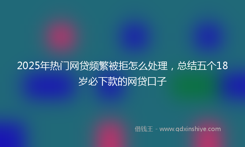2025年热门网贷频繁被拒怎么处理，总结五个18岁必下款的网贷口子