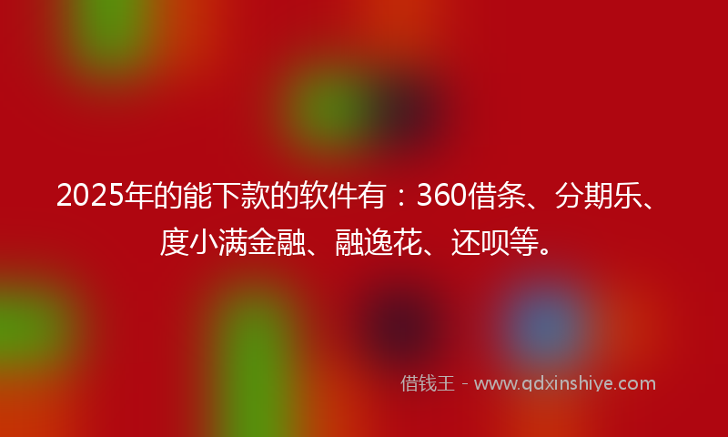 2025年的能下款的软件有：360借条、分期乐、度小满金融、融逸花、还呗等。