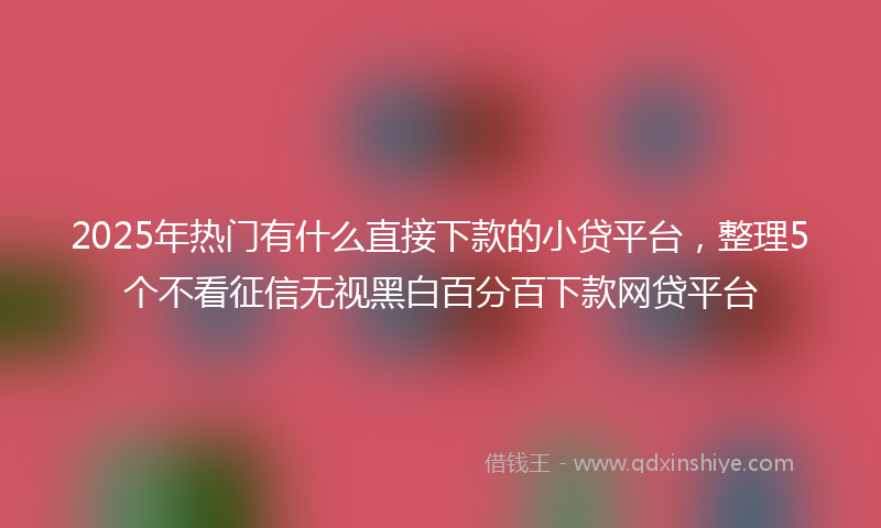 2025年热门有什么直接下款的小贷平台，整理5个不看征信无视黑白百分百下款网贷平台