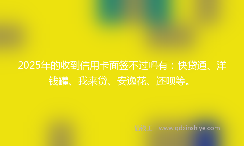 2025年的收到信用卡面签不过吗有：快贷通、洋钱罐、我来贷、安逸花、还呗等。