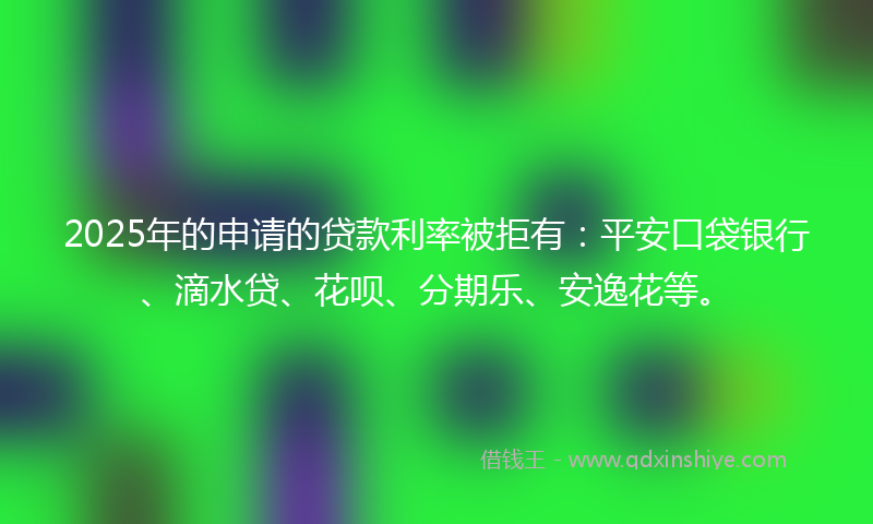 2025年的申请的贷款利率被拒有：平安口袋银行、滴水贷、花呗、分期乐、安逸花等。