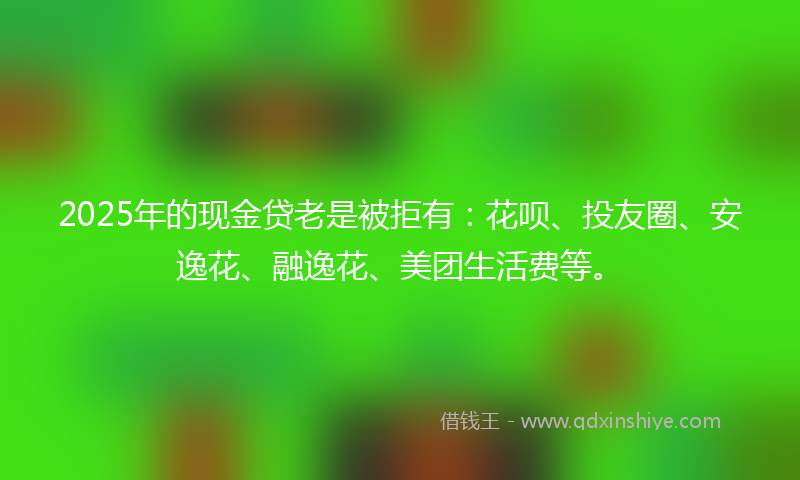 2025年的现金贷老是被拒有：花呗、投友圈、安逸花、融逸花、美团生活费等。