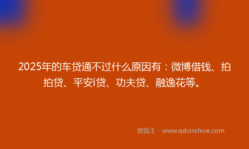 2025年的车贷通不过什么原因有：微博借钱、拍拍贷、平安i贷、功夫贷、融逸花等。
