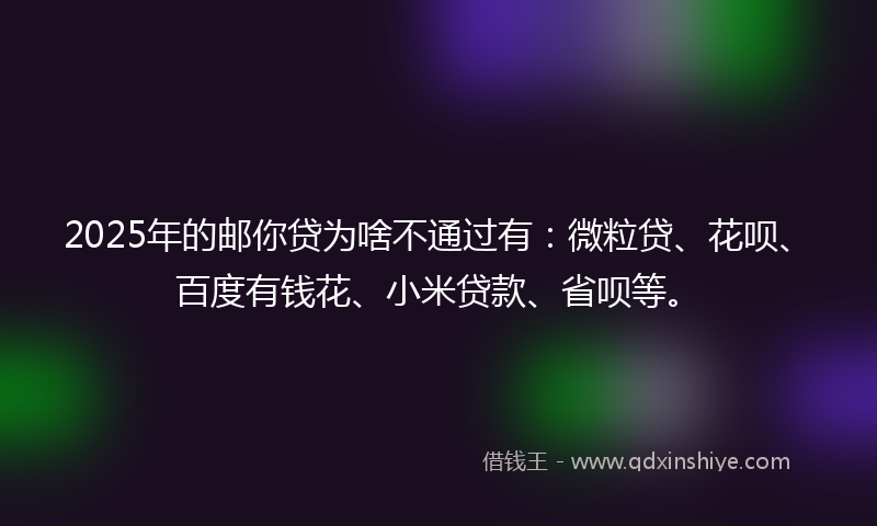 2025年的邮你贷为啥不通过有：微粒贷、花呗、百度有钱花、小米贷款、省呗等。