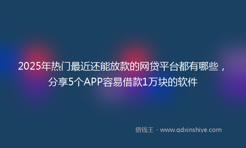 2025年热门最近还能放款的网贷平台都有哪些，分享5个APP容易借款1万块的软件