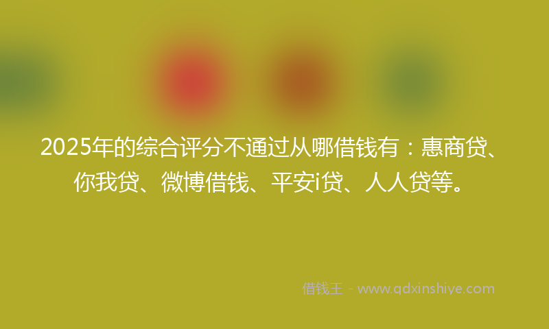 2025年的综合评分不通过从哪借钱有：惠商贷、你我贷、微博借钱、平安i贷、人人贷等。