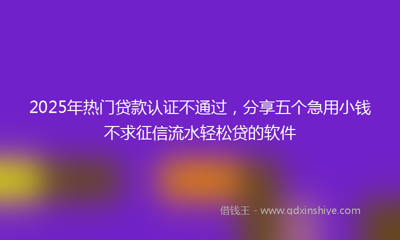 2025年热门贷款认证不通过，分享五个急用小钱不求征信流水轻松贷的软件