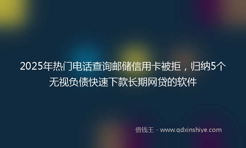 2025年热门电话查询邮储信用卡被拒，归纳5个无视负债快速下款长期网贷的软件
