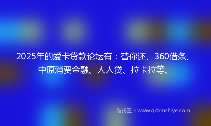 2025年的爱卡贷款论坛有：替你还、360借条、中原消费金融、人人贷、拉卡拉等。