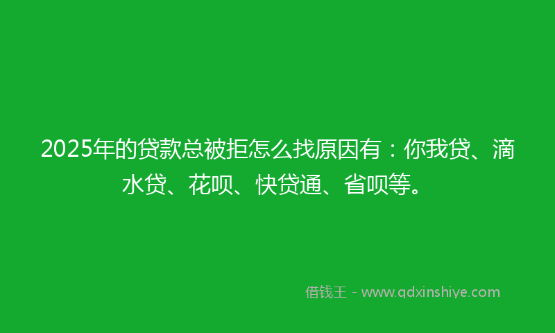2025年的贷款总被拒怎么找原因有：你我贷、滴水贷、花呗、快贷通、省呗等。