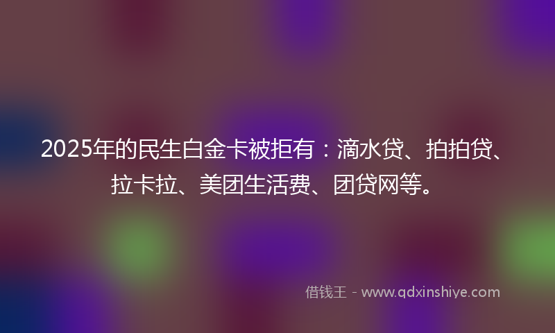 2025年的民生白金卡被拒有：滴水贷、拍拍贷、拉卡拉、美团生活费、团贷网等。