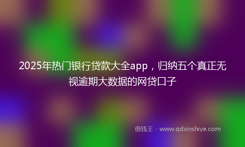 2025年热门银行贷款大全app，归纳五个真正无视逾期大数据的网贷口子