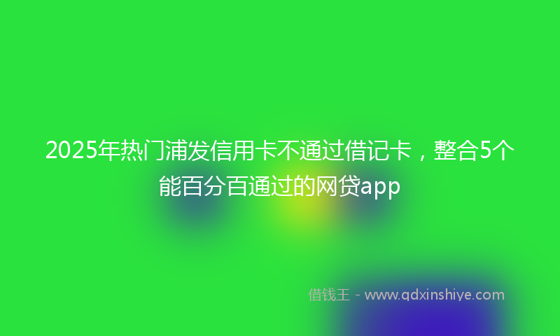 2025年热门浦发信用卡不通过借记卡，整合5个能百分百通过的网贷app